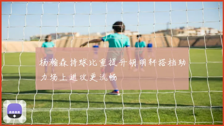 杨瀚森持球比重提升胡明轩搭档助力场上进攻更流畅