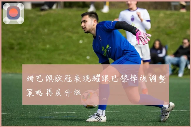 姆巴佩欧冠表现耀眼巴黎锋线调整策略再度升级