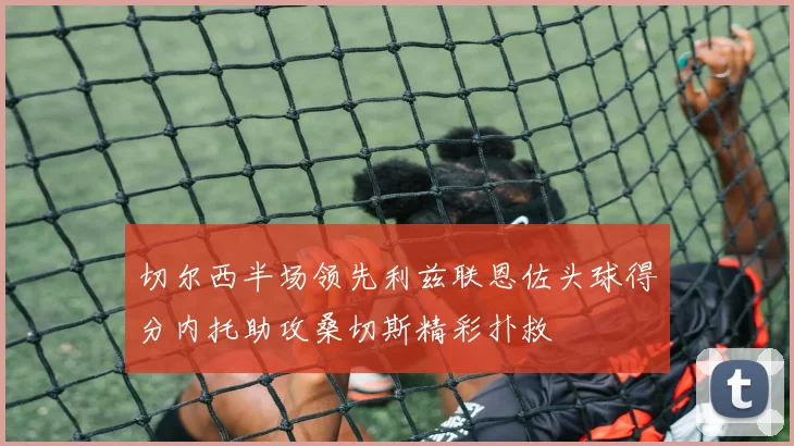 切尔西半场领先利兹联恩佐头球得分内托助攻桑切斯精彩扑救