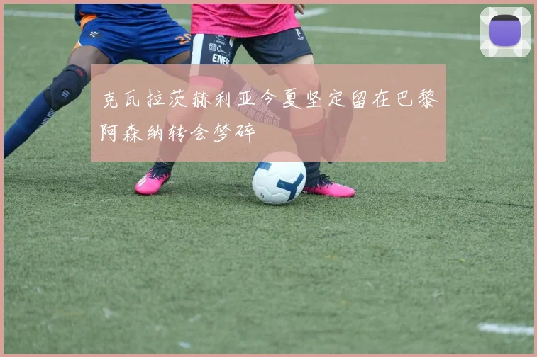 克瓦拉茨赫利亚今夏坚定留在巴黎阿森纳转会梦碎
