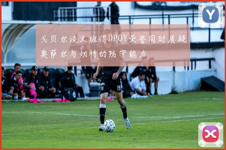 戈贝尔谈文班得DPOY荣誉同时质疑奥萨尔与切特的防守能力