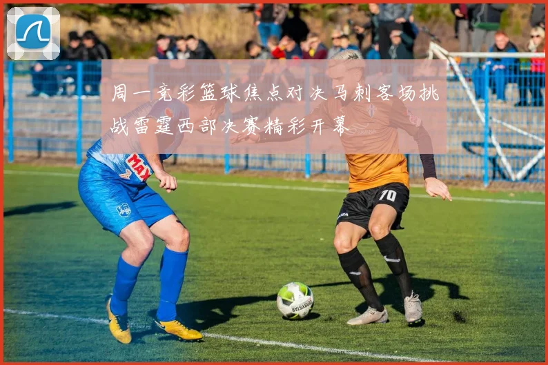 周一竞彩篮球焦点对决马刺客场挑战雷霆西部决赛精彩开幕