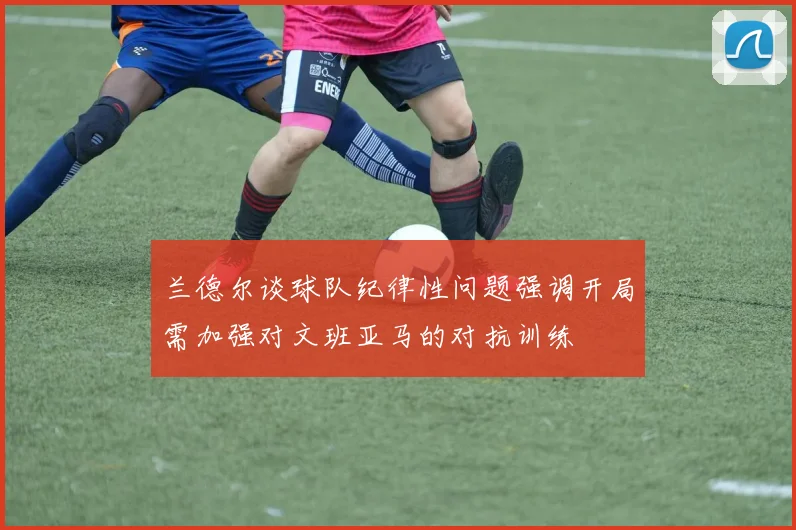 兰德尔谈球队纪律性问题强调开局需加强对文班亚马的对抗训练