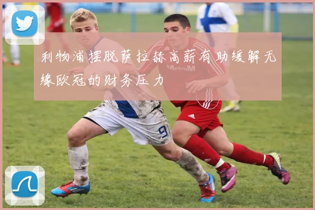 利物浦摆脱萨拉赫高薪有助缓解无缘欧冠的财务压力